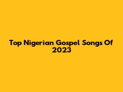Top Nigerian Gospel Songs Of 2023